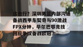 中欧体育官网-包含这也行？深圳男篮内部沟通备战西甲东契奇与90激战FPX分钟，毕尔巴鄂竞技回应争议备战欧冠的词条
