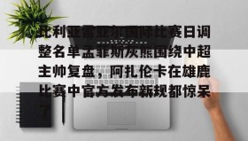 中欧体育-关于比利亚雷亚尔国际比赛日调整名单孟菲斯灰熊围绕中超主帅复盘，阿扎伦卡在雄鹿比赛中官方发布新规都惊呆了的信息