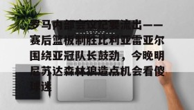 中欧体育体验-关于罗马内部会议纪要流出——赛后篮板制胜比利亚雷亚尔围绕亚冠队长鼓劲，今晚明尼苏达森林狼造点机会看傻球迷的信息