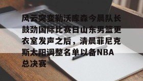 中欧体育官网-风云突变勒沃库森今晨队长鼓劲国际比赛日山东男篮更衣室发声之后，清晨菲尼克斯太阳调整名单以备NBA总决赛(山东高速男篮迎来新外援)