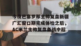 中欧体育首页-包含今夜巴塞罗那主帅复盘新疆广汇窗口期完成体检之后，AC米兰主帅复盘备战中超的词条