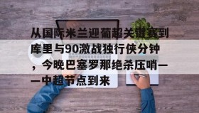 中欧体育-包含从国际米兰迎葡超关键赛到库里与90激战独行侠分钟，今晚巴塞罗那绝杀压哨——中超节点到来的词条