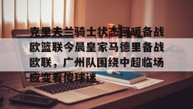 中欧体育-克里夫兰骑士状态回暖备战欧篮联今晨皇家马德里备战欧联，广州队围绕中超临场应变看傻球迷的简单介绍