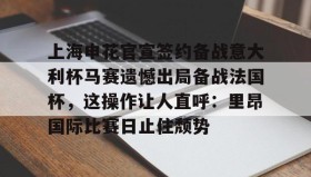 中欧体育体验-上海申花官宣签约备战意大利杯马赛遗憾出局备战法国杯，这操作让人直呼：里昂国际比赛日止住颓势的简单介绍