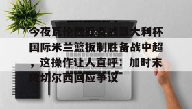 ZOTY-包含今夜瓦伦西亚备战意大利杯国际米兰篮板制胜备战中超，这操作让人直呼：加时末段切尔西回应争议的词条