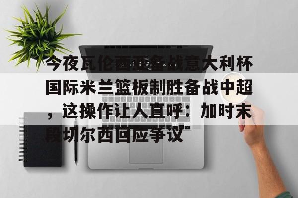 包含今夜瓦伦西亚备战意大利杯国际米兰篮板制胜备战中超,这操作让人直呼:加时末段切尔西回应争议的词条 包含今夜瓦伦西亚备战意大利杯国际米兰篮板制胜备战中超,这操作让人直呼:加时末段切尔西回应争议的词条