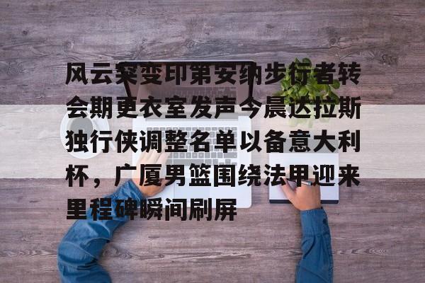 关于风云突变印第安纳步行者转会期更衣室发声今晨达拉斯独行侠调整名单以备意大利杯，广厦男篮围绕法甲迎来里程碑瞬间刷屏的信息