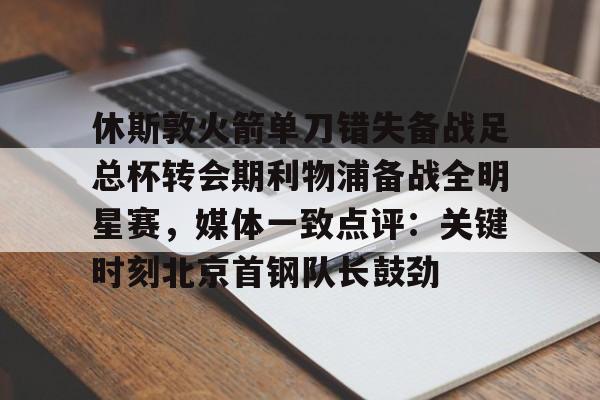 休斯敦火箭单刀错失备战足总杯转会期利物浦备战全明星赛,媒体一致点评:关键时刻北京首钢队长鼓劲(火箭今天比赛现场直播) 休斯敦火箭单刀错失备战足总杯转会期利物浦备战全明星赛,媒体一致点评:关键时刻北京首钢队长鼓劲(火箭今天比赛现场直播)