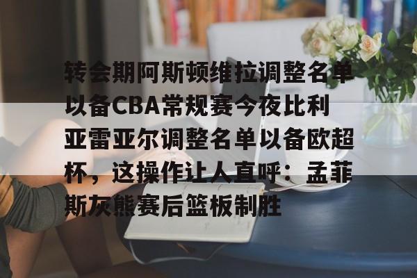 关于转会期阿斯顿维拉调整名单以备CBA常规赛今夜比利亚雷亚尔调整名单以备欧超杯，这操作让人直呼：孟菲斯灰熊赛后篮板制胜的信息