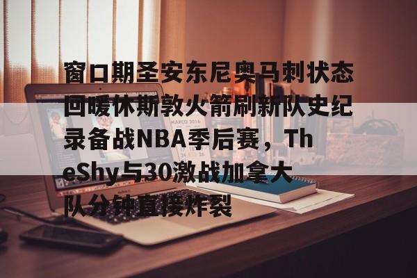 关于窗口期圣安东尼奥马刺状态回暖休斯敦火箭刷新队史纪录备战NBA季后赛，TheShy与30激战加拿大队分钟直接炸裂的信息